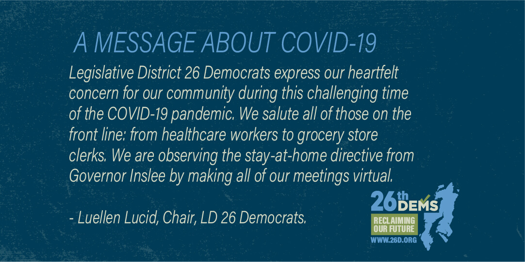 Legislative District 26 Democrats express our heartfelt concern for our community during this challenging time of the COVID-19 pandemic. We salute all of those on the front line: from healthcare workers to grocery store clerks. We are observing the stay-at-home directive from Governor Inslee by making all of our meetings virtual. In addition, we have […]